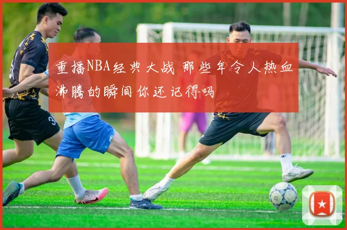重播NBA经典大战 那些年令人热血沸腾的瞬间你还记得吗