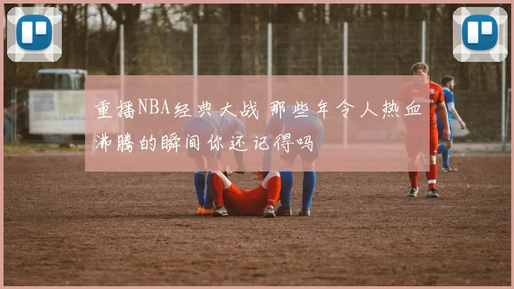 重播NBA经典大战 那些年令人热血沸腾的瞬间你还记得吗