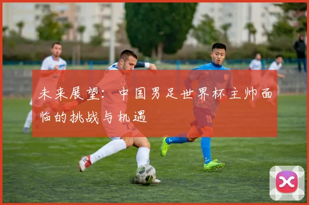 未来展望：中国男足世界杯主帅面临的挑战与机遇