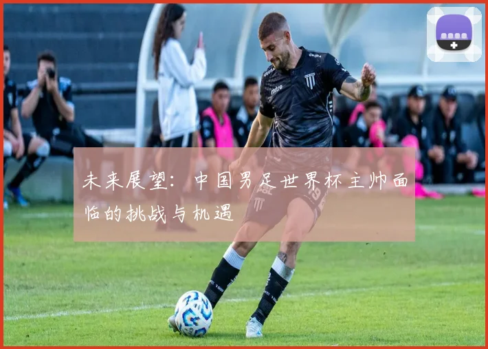 未来展望：中国男足世界杯主帅面临的挑战与机遇