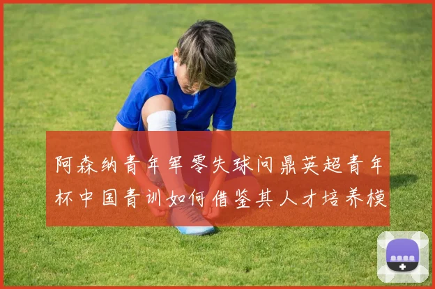 阿森纳青年军零失球问鼎英超青年杯中国青训如何借鉴其人才培养模式